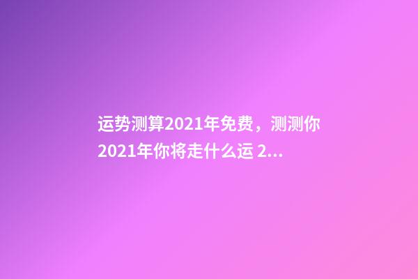 运势测算2021年免费，测测你2021年你将走什么运 2021下半年运势测算，十二生肖运程2021年运势每月运程-第1张-观点-玄机派
